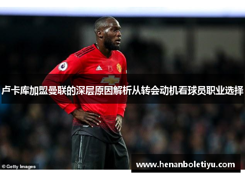 卢卡库加盟曼联的深层原因解析从转会动机看球员职业选择 卢卡库加盟曼联的深层原因解析从转会动机看球员职业选择